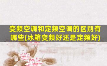 变频空调和定频空调的区别有哪些(冰箱变频好还是定频好)