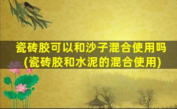 瓷砖胶可以和沙子混合使用吗(瓷砖胶和水泥的混合使用)