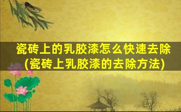瓷砖上的乳胶漆怎么快速去除(瓷砖上乳胶漆的去除方法)