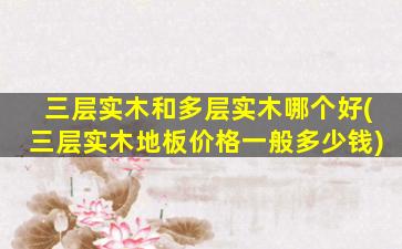 三层实木和多层实木哪个好(三层实木地板价格一般多少钱)