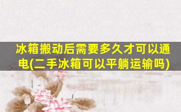 冰箱搬动后需要多久才可以通电(二手冰箱可以平躺运输吗)