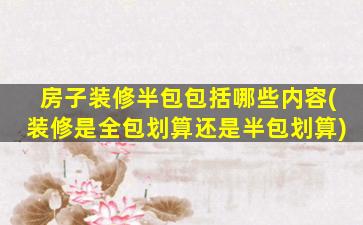 房子装修半包包括哪些内容(装修是全包划算还是半包划算)