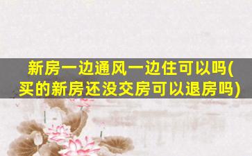 新房一边通风一边住可以吗(买的新房还没交房可以退房吗)