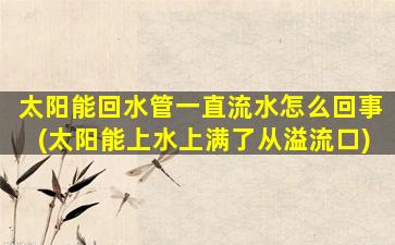 太阳能回水管一直流水怎么回事(太阳能上水上满了从溢流口)