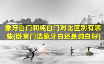 象牙白门和纯白门对比区别有哪些(卧室门选象牙白还是纯白好)