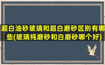 超白油砂玻璃和超白磨砂区别有哪些(玻璃纯磨砂和白磨砂哪个好)