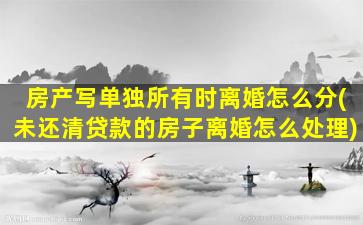 房产写单独所有时离婚怎么分(未还清贷款的房子离婚怎么处理)