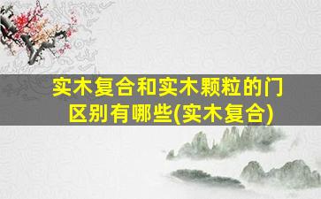 实木复合和实木颗粒的门区别有哪些(实木复合)