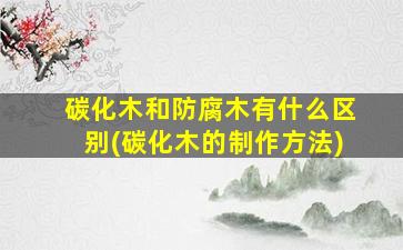 碳化木和防腐木有什么区别(碳化木的制作方法)