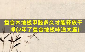 复合木地板甲醛多久才能释放干净(2年了复合地板味道太重)