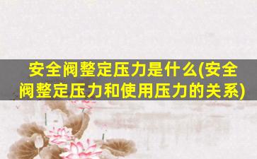 安全阀整定压力是什么(安全阀整定压力和使用压力的关系)