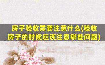 房子验收需要注意什么(验收房子的时候应该注意哪些问题)