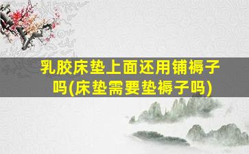 乳胶床垫上面还用铺褥子吗(床垫需要垫褥子吗)