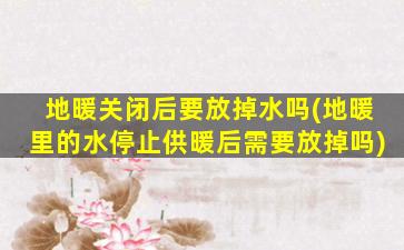 地暖关闭后要放掉水吗(地暖里的水停止供暖后需要放掉吗)