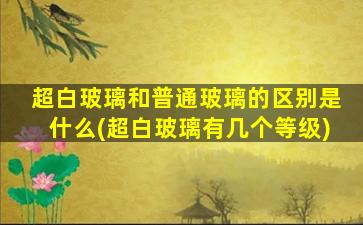 超白玻璃和普通玻璃的区别是什么(超白玻璃有几个等级)