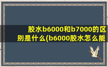 胶水b6000和b7000的区别是什么(b6000胶水怎么能干得快)
