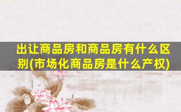 出让商品房和商品房有什么区别(市场化商品房是什么产权)