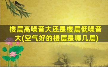 楼层高噪音大还是楼层低噪音大(空气好的楼层是哪几层)