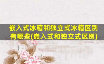 嵌入式冰箱和独立式冰箱区别有哪些(嵌入式和独立式区别)