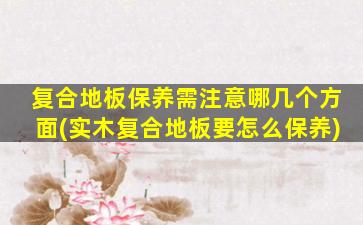 复合地板保养需注意哪几个方面(实木复合地板要怎么保养)