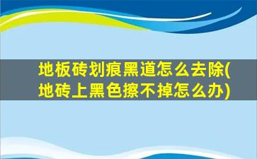 地板砖划痕黑道怎么去除(地砖上黑色擦不掉怎么办)