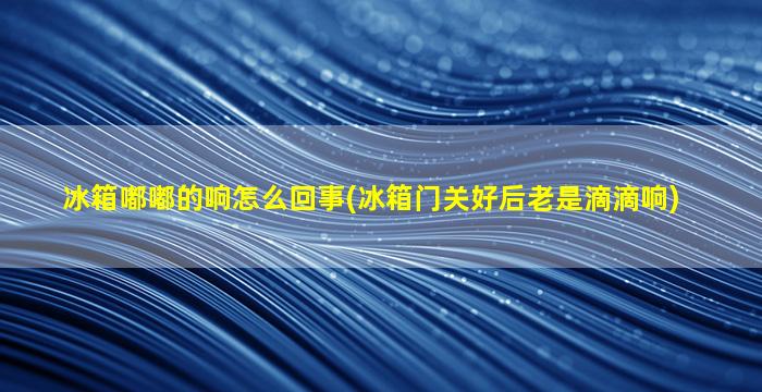 冰箱嘟嘟的响怎么回事(冰箱门关好后老是滴滴响)