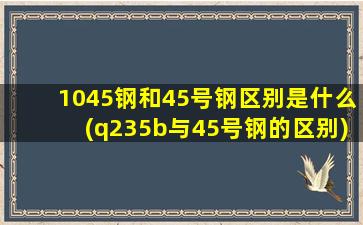 1045钢和45号钢区别是什么(q235b与45号钢的区别)