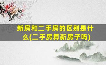 新房和二手房的区别是什么(二手房算新房子吗)