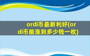 ordi币最新利好(ordi币能涨到多少钱一枚)