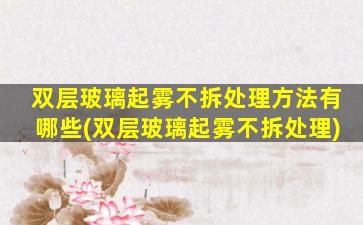 双层玻璃起雾不拆处理方法有哪些(双层玻璃起雾不拆处理)