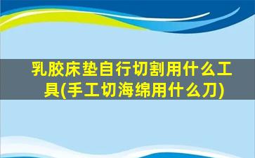 乳胶床垫自行切割用什么工具(手工切海绵用什么刀)