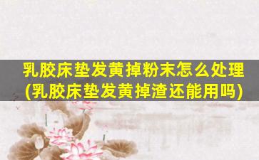 乳胶床垫发黄掉粉末怎么处理(乳胶床垫发黄掉渣还能用吗)