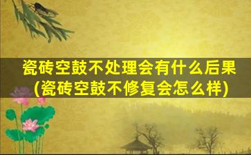 瓷砖空鼓不处理会有什么后果(瓷砖空鼓不修复会怎么样)