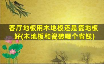 客厅地板用木地板还是瓷地板好(木地板和瓷砖哪个省钱)