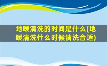 地暖清洗的时间是什么(地暖清洗什么时候清洗合适)