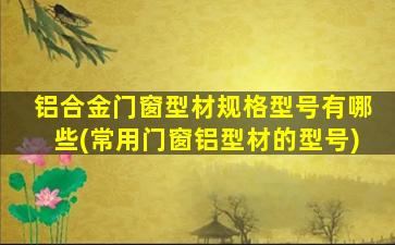 铝合金门窗型材规格型号有哪些(常用门窗铝型材的型号)