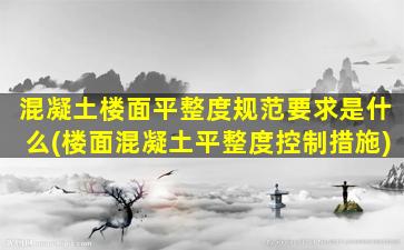 混凝土楼面平整度规范要求是什么(楼面混凝土平整度控制措施)