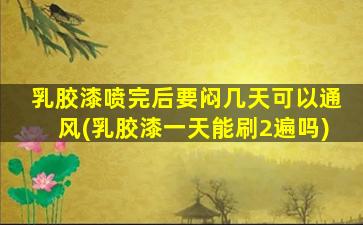 乳胶漆喷完后要闷几天可以通风(乳胶漆一天能刷2遍吗)
