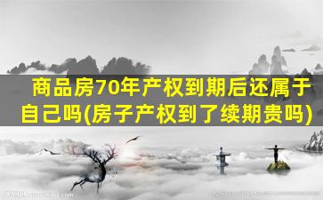 商品房70年产权到期后还属于自己吗(房子产权到了续期贵吗)