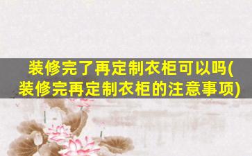 装修完了再定制衣柜可以吗(装修完再定制衣柜的注意事项)