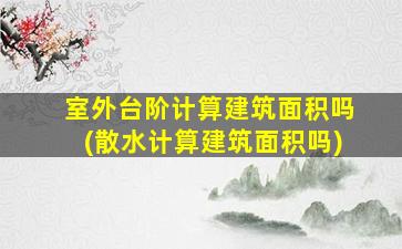 室外台阶计算建筑面积吗(散水计算建筑面积吗)
