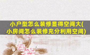 小户型怎么装修显得空间大(小房间怎么装修充分利用空间)