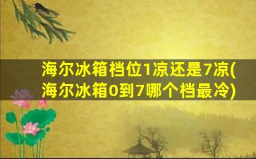 海尔冰箱档位1凉还是7凉(海尔冰箱0到7哪个档最冷)
