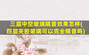三层中空玻璃隔音效果怎样(四层夹胶玻璃可以完全隔音吗)