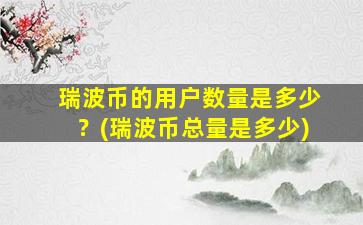 瑞波币的用户数量是多少？(瑞波币总量是多少)