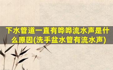下水管道一直有哗哗流水声是什么原因(洗手盆水管有流水声)