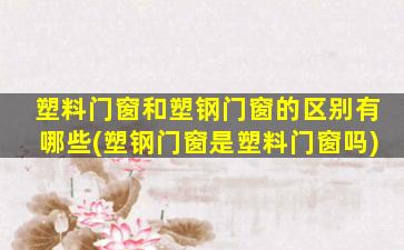 塑料门窗和塑钢门窗的区别有哪些(塑钢门窗是塑料门窗吗)
