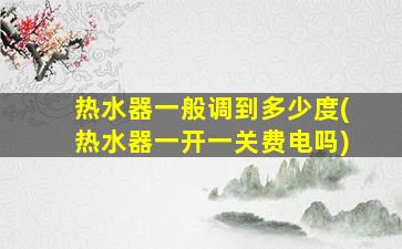 热水器一般调到多少度(热水器一开一关费电吗)