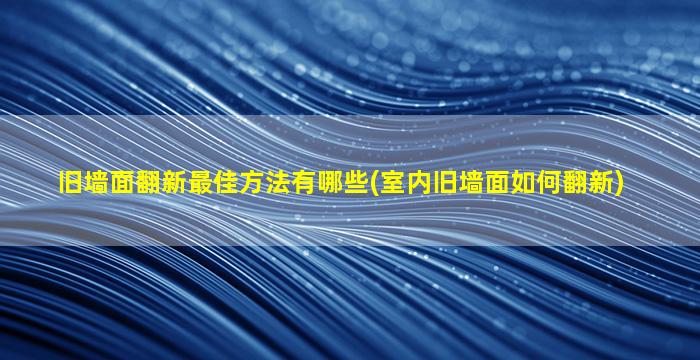 旧墙面翻新最佳方法有哪些(室内旧墙面如何翻新)