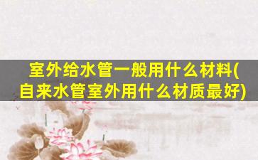 室外给水管一般用什么材料(自来水管室外用什么材质最好)